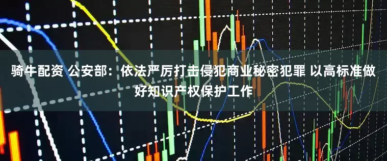 骑牛配资 公安部：依法严厉打击侵犯商业秘密犯罪 以高标准做好知识产权保护工作
