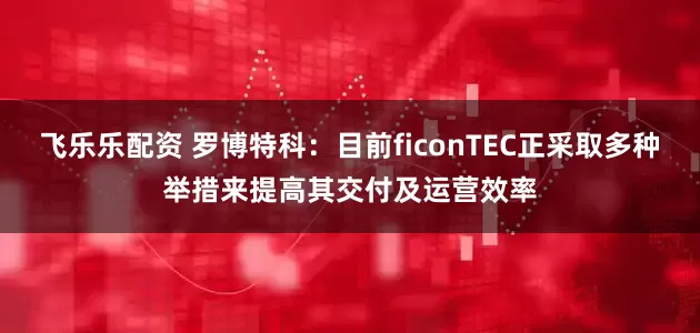飞乐乐配资 罗博特科：目前ficonTEC正采取多种举措来提高其交付及运营效率