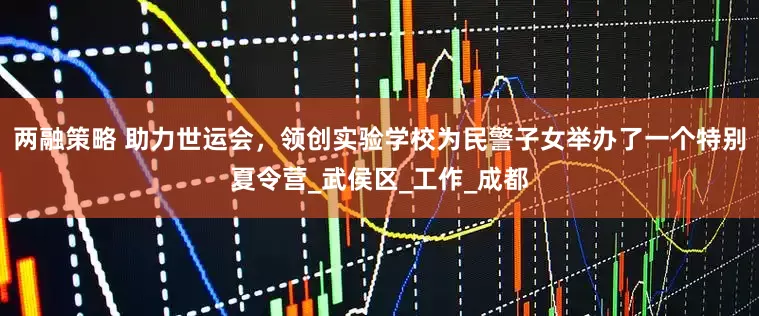 两融策略 助力世运会，领创实验学校为民警子女举办了一个特别夏令营_武侯区_工作_成都