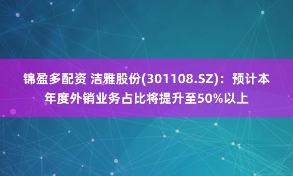 锦盈多配资 洁雅股份(301108.SZ)：预计本年度外销业务占比将提升至50%以上