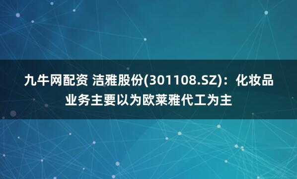 九牛网配资 洁雅股份(301108.SZ)：化妆品业务主要以为欧莱雅代工为主
