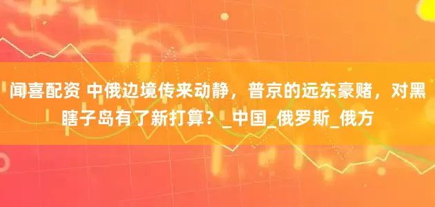 闻喜配资 中俄边境传来动静，普京的远东豪赌，对黑瞎子岛有了新打算？_中国_俄罗斯_俄方