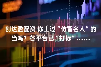 创达盈配资 你上过“仿冒名人”的当吗？各平台已“打标”……