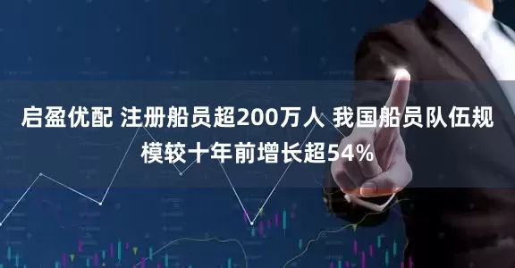 启盈优配 注册船员超200万人 我国船员队伍规模较十年前增长超54%