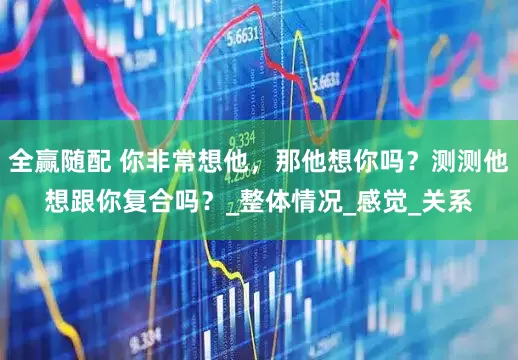 全赢随配 你非常想他，那他想你吗？测测他想跟你复合吗？_整体情况_感觉_关系