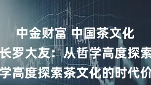 中金财富 中国茶文化研究院院长罗大友：从哲学高度探索茶文化的时代价值