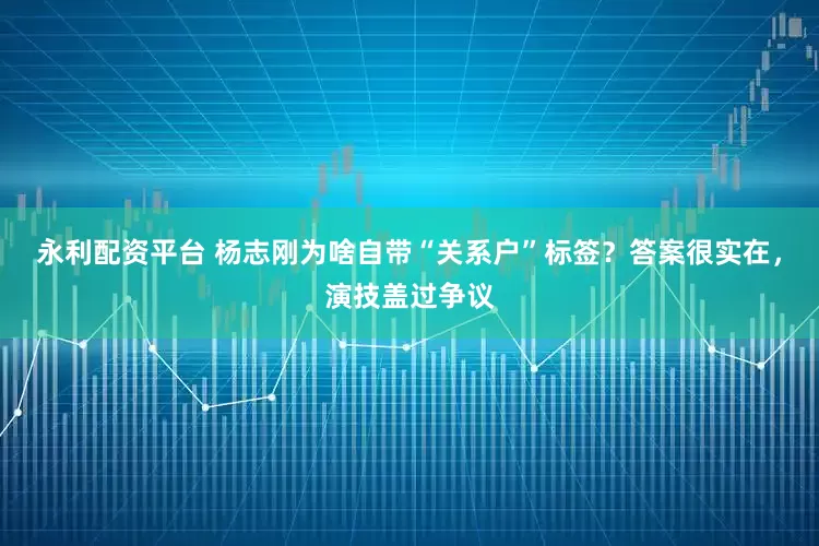 永利配资平台 杨志刚为啥自带“关系户”标签？答案很实在，演技盖过争议