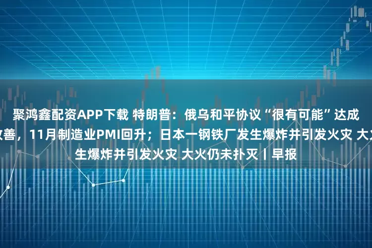 聚鸿鑫配资APP下载 特朗普：俄乌和平协议“很有可能”达成；产需两端均有改善，11月制造业PMI回升；日本一钢铁厂发生爆炸并引发火灾 大火仍未扑灭丨早报