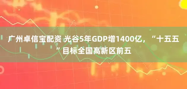 广州卓信宝配资 光谷5年GDP增1400亿，“十五五”目标全国高新区前五