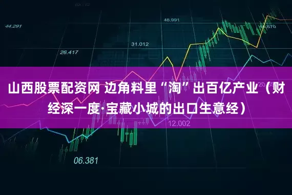 山西股票配资网 边角料里“淘”出百亿产业（财经深一度·宝藏小城的出口生意经）