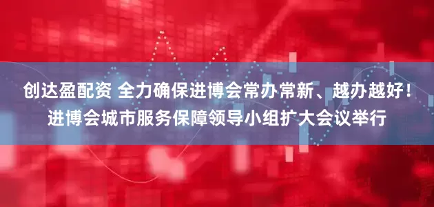 创达盈配资 全力确保进博会常办常新、越办越好！进博会城市服务保障领导小组扩大会议举行