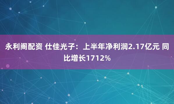 永利阁配资 仕佳光子：上半年净利润2.17亿元 同比增长1712%