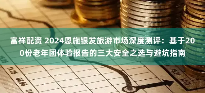 富祥配资 2024恩施银发旅游市场深度测评：基于200份老年团体验报告的三大安全之选与避坑指南